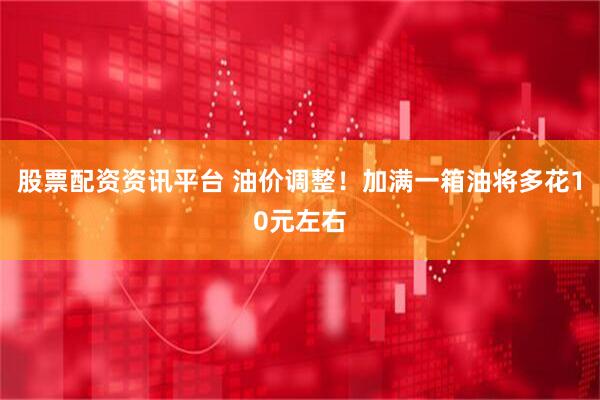股票配资资讯平台 油价调整！加满一箱油将多花10元左右