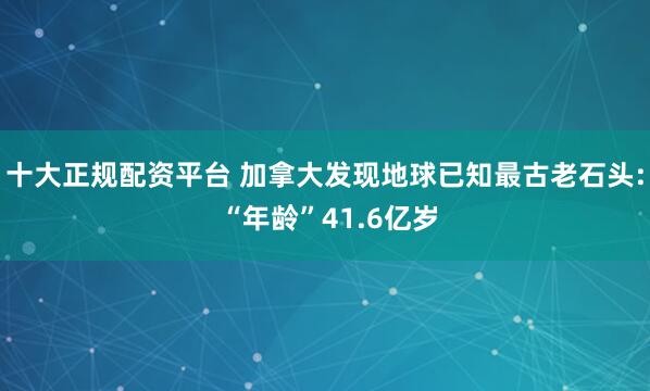 十大正规配资平台 加拿大发现地球已知最古老石头: “年龄”41.6亿岁