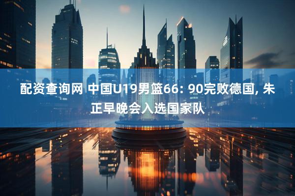 配资查询网 中国U19男篮66: 90完败德国, 朱正早晚会入选国家队