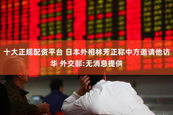十大正规配资平台 日本外相林芳正称中方邀请他访华 外交部:无消息提供