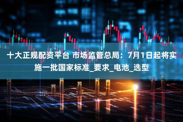 十大正规配资平台 市场监管总局：7月1日起将实施一批国家标准_要求_电池_选型