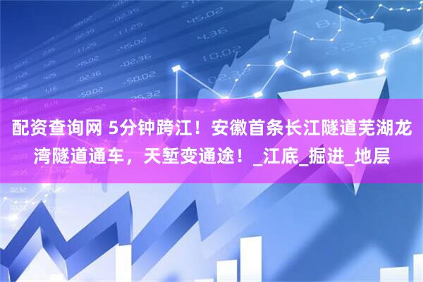 配资查询网 5分钟跨江！安徽首条长江隧道芜湖龙湾隧道通车，天堑变通途！_江底_掘进_地层