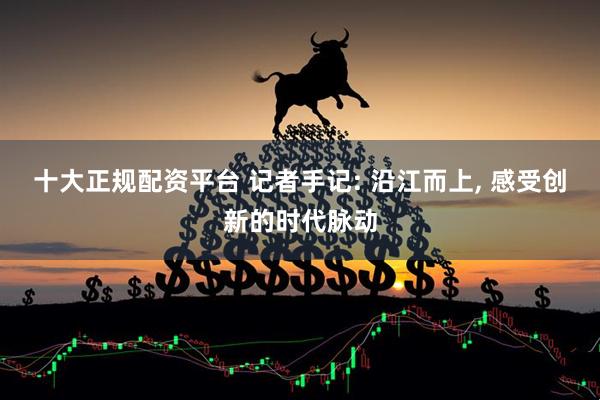 十大正规配资平台 记者手记: 沿江而上, 感受创新的时代脉动