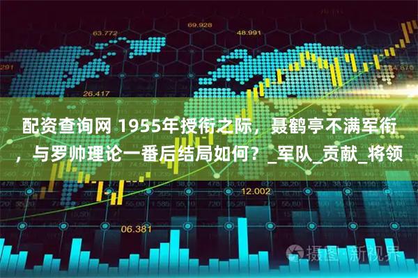 配资查询网 1955年授衔之际，聂鹤亭不满军衔，与罗帅理论一番后结局如何？_军队_贡献_将领