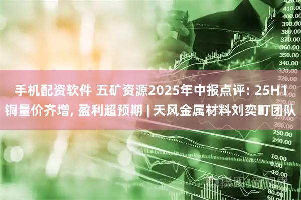 手机配资软件 五矿资源2025年中报点评: 25H1铜量价齐增, 盈利超预期 | 天风金属材料刘奕町团队