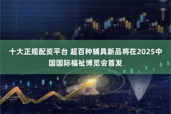 十大正规配资平台 超百种辅具新品将在2025中国国际福祉博览会首发