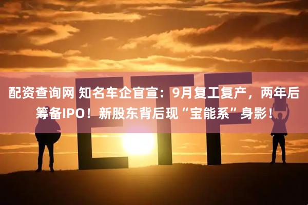 配资查询网 知名车企官宣：9月复工复产，两年后筹备IPO！新股东背后现“宝能系”身影！