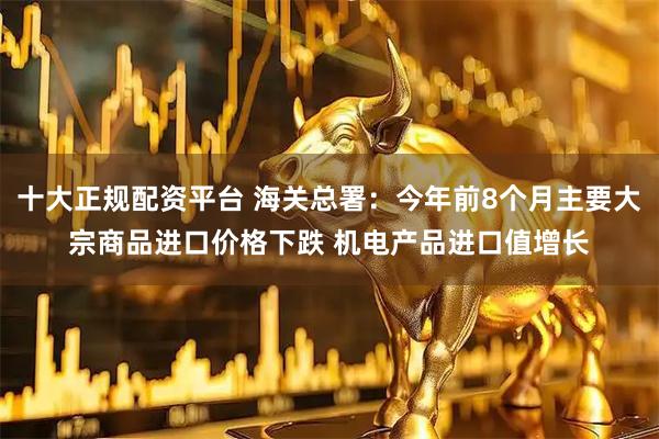 十大正规配资平台 海关总署：今年前8个月主要大宗商品进口价格下跌 机电产品进口值增长