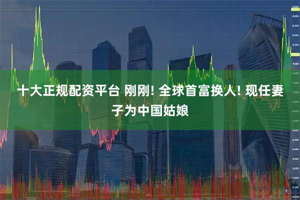 十大正规配资平台 刚刚! 全球首富换人! 现任妻子为中国姑娘