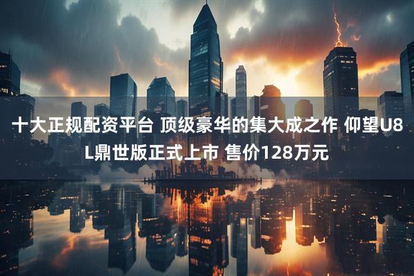 十大正规配资平台 顶级豪华的集大成之作 仰望U8L鼎世版正式上市 售价128万元
