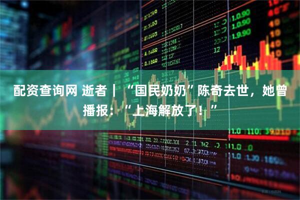 配资查询网 逝者｜ “国民奶奶”陈奇去世，她曾播报：“上海解放了！”