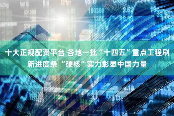 十大正规配资平台 各地一批“十四五”重点工程刷新进度条 “硬核”实力彰显中国力量