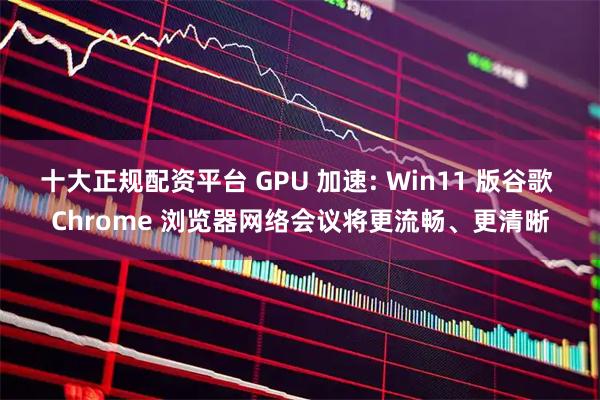十大正规配资平台 GPU 加速: Win11 版谷歌 Chrome 浏览器网络会议将更流畅、更清晰