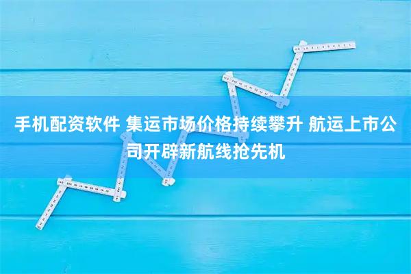 手机配资软件 集运市场价格持续攀升 航运上市公司开辟新航线抢先机