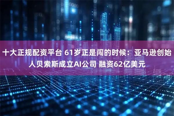 十大正规配资平台 61岁正是闯的时候：亚马逊创始人贝索斯成立AI公司 融资62亿美元