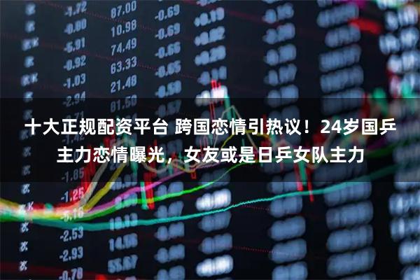 十大正规配资平台 跨国恋情引热议！24岁国乒主力恋情曝光，女友或是日乒女队主力