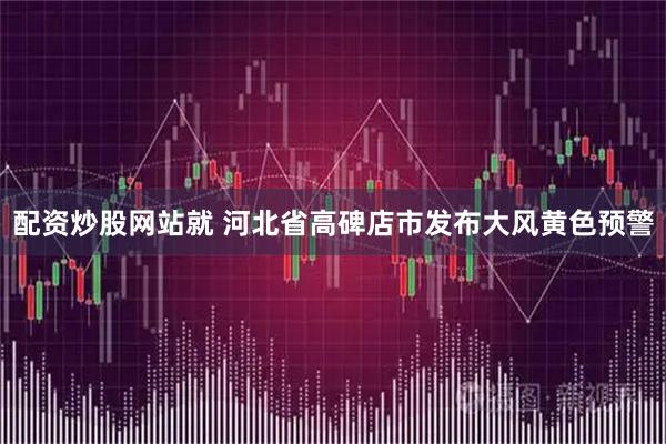 配资炒股网站就 河北省高碑店市发布大风黄色预警