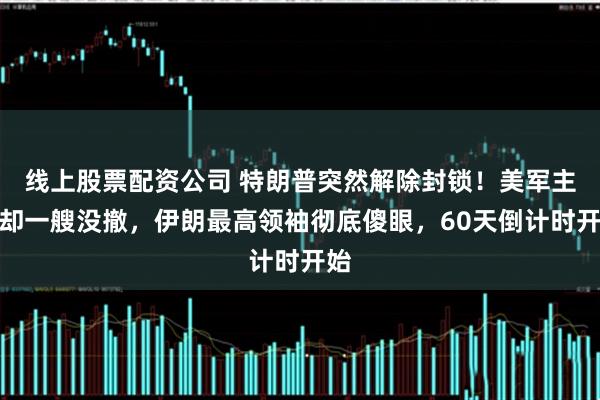 线上股票配资公司 特朗普突然解除封锁!美军主力却一艘没撤,伊朗最高领袖彻底傻眼,60天倒计时开始